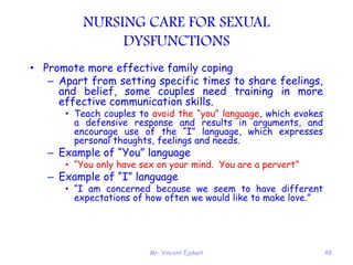 Mr. Vincent Ejakait 48
NURSING CARE FOR SEXUAL
DYSFUNCTIONS
• Promote more effective family coping
– Apart from setting specific times to share feelings,
and belief, some couples need training in more
effective communication skills.
• Teach couples to avoid the “you” language, which evokes
a defensive response and results in arguments, and
encourage use of the “I” language, which expresses
personal thoughts, feelings and needs.
– Example of “You” language
• “You only have sex on your mind. You are a pervert”
– Example of “I” language
• “I am concerned because we seem to have different
expectations of how often we would like to make love.”
 