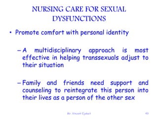 Mr. Vincent Ejakait 49
NURSING CARE FOR SEXUAL
DYSFUNCTIONS
• Promote comfort with personal identity
– A multidisciplinary approach is most
effective in helping transsexuals adjust to
their situation
– Family and friends need support and
counseling to reintegrate this person into
their lives as a person of the other sex
 