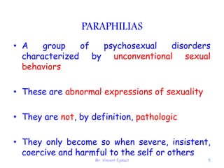 Mr. Vincent Ejakait 5
PARAPHILIAS
• A group of psychosexual disorders
characterized by unconventional sexual
behaviors
• These are abnormal expressions of sexuality
• They are not, by definition, pathologic
• They only become so when severe, insistent,
coercive and harmful to the self or others
 