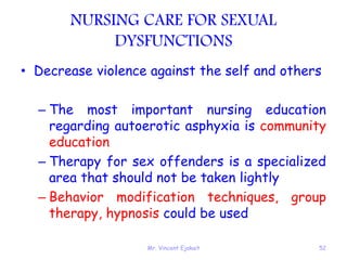 Mr. Vincent Ejakait 52
NURSING CARE FOR SEXUAL
DYSFUNCTIONS
• Decrease violence against the self and others
– The most important nursing education
regarding autoerotic asphyxia is community
education
– Therapy for sex offenders is a specialized
area that should not be taken lightly
– Behavior modification techniques, group
therapy, hypnosis could be used
 