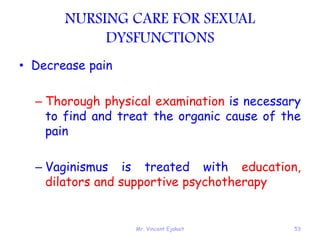 Mr. Vincent Ejakait 53
NURSING CARE FOR SEXUAL
DYSFUNCTIONS
• Decrease pain
– Thorough physical examination is necessary
to find and treat the organic cause of the
pain
– Vaginismus is treated with education,
dilators and supportive psychotherapy
 