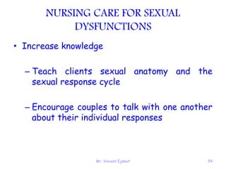 Mr. Vincent Ejakait 54
NURSING CARE FOR SEXUAL
DYSFUNCTIONS
• Increase knowledge
– Teach clients sexual anatomy and the
sexual response cycle
– Encourage couples to talk with one another
about their individual responses
 