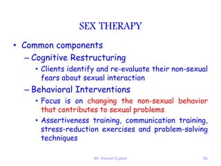 Mr. Vincent Ejakait 56
SEX THERAPY
• Common components
– Cognitive Restructuring
• Clients identify and re-evaluate their non-sexual
fears about sexual interaction
– Behavioral Interventions
• Focus is on changing the non-sexual behavior
that contributes to sexual problems
• Assertiveness training, communication training,
stress-reduction exercises and problem-solving
techniques
 