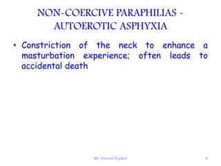 Mr. Vincent Ejakait 8
NON-COERCIVE PARAPHILIAS -
AUTOEROTIC ASPHYXIA
• Constriction of the neck to enhance a
masturbation experience; often leads to
accidental death
 
