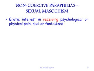 Mr. Vincent Ejakait 9
NON-COERCIVE PARAPHILIAS -
SEXUAL MASOCHISM
• Erotic interest in receiving psychological or
physical pain, real or fantasized
 