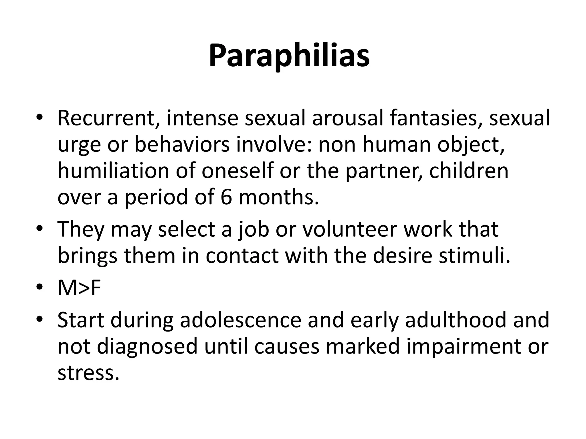 Paraphilias
• Recurrent, intense sexual arousal fantasies, sexual
urge or behaviors involve: non human object,
humiliation of oneself or the partner, children
over a period of 6 months.
• They may select a job or volunteer work that
brings them in contact with the desire stimuli.
• M>F
• Start during adolescence and early adulthood and
not diagnosed until causes marked impairment or
stress.
 