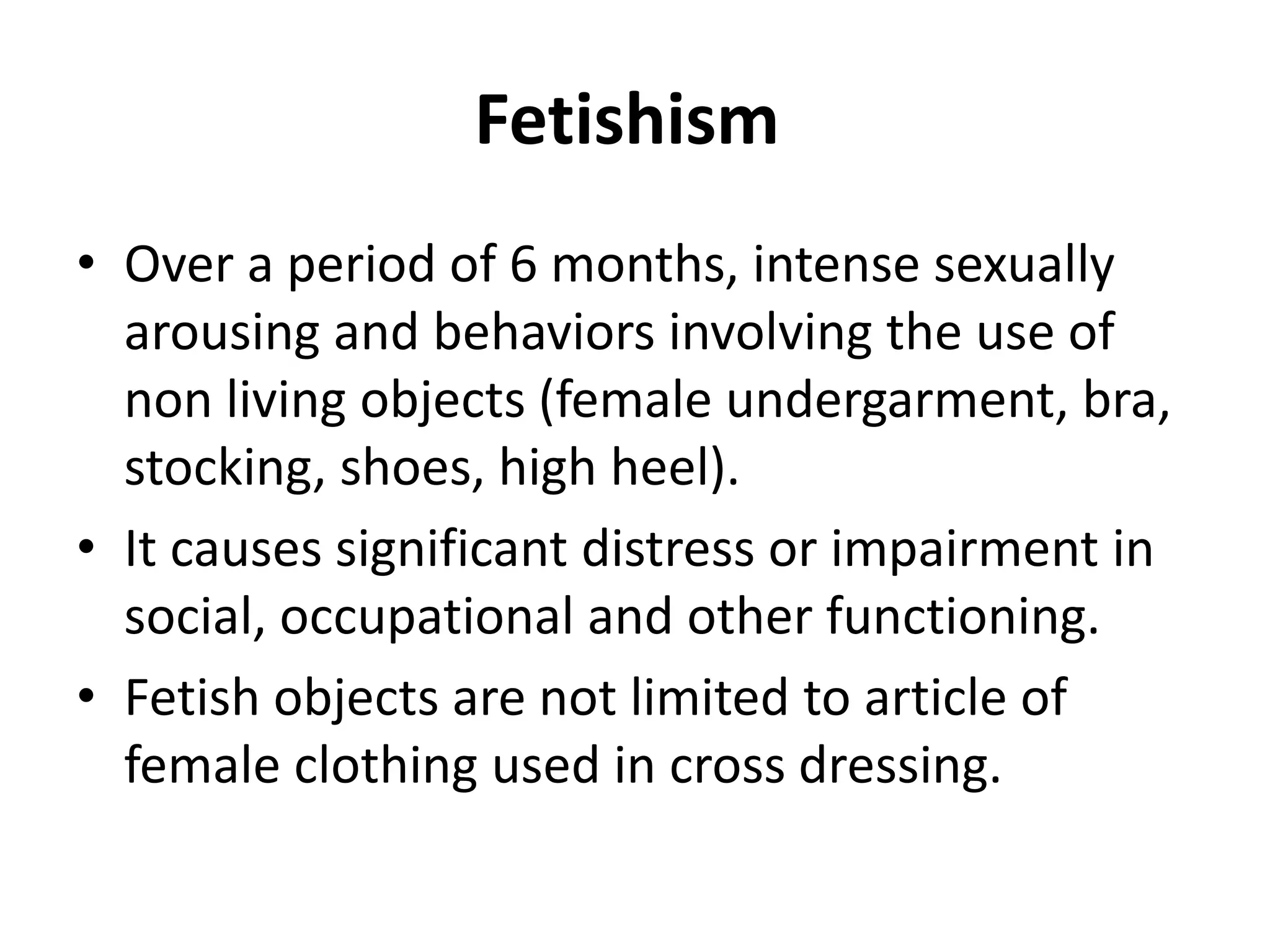 Fetishism
• Over a period of 6 months, intense sexually
arousing and behaviors involving the use of
non living objects (female undergarment, bra,
stocking, shoes, high heel).
• It causes significant distress or impairment in
social, occupational and other functioning.
• Fetish objects are not limited to article of
female clothing used in cross dressing.
 