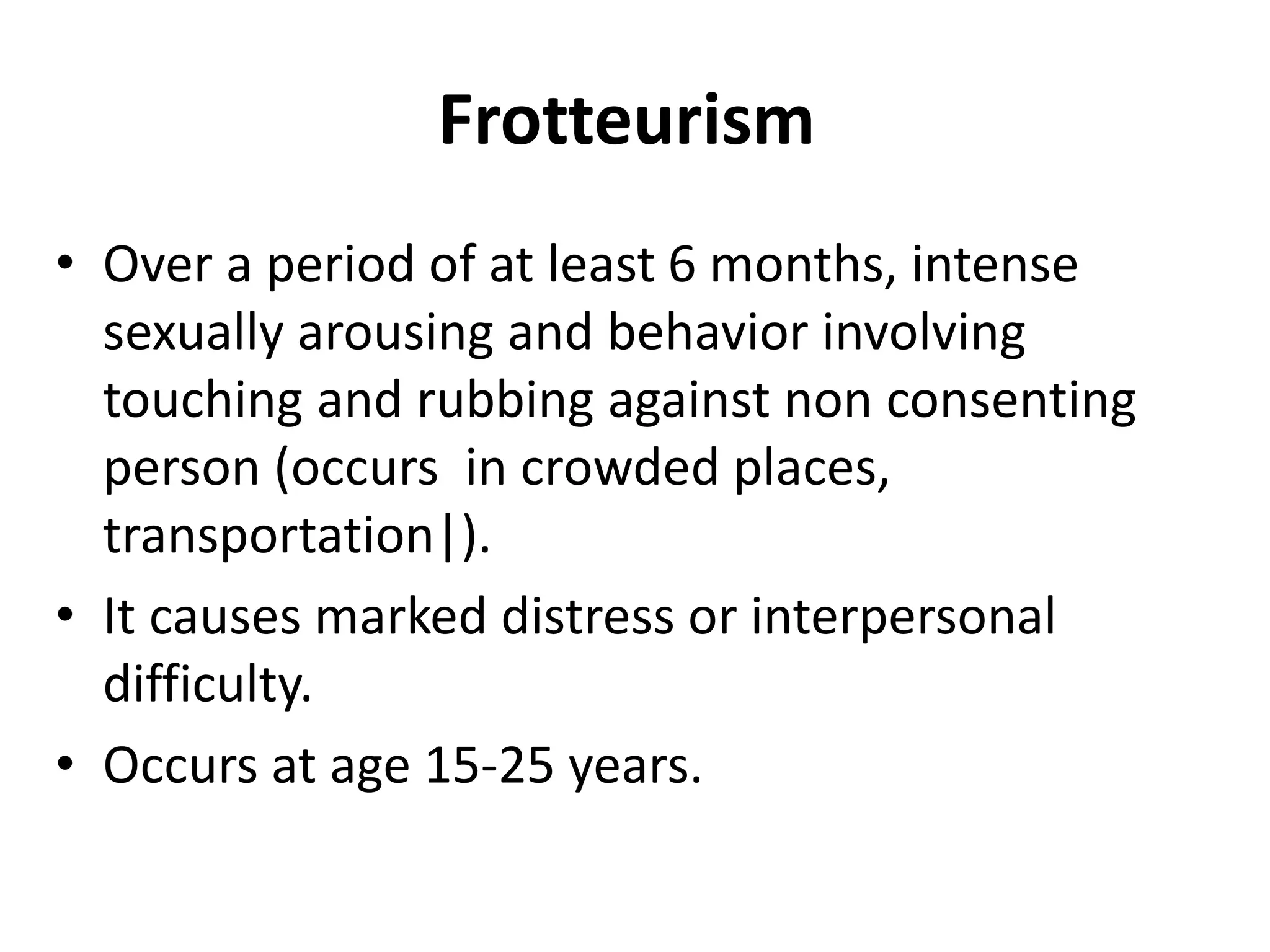 Frotteurism
• Over a period of at least 6 months, intense
sexually arousing and behavior involving
touching and rubbing against non consenting
person (occurs in crowded places,
transportation|).
• It causes marked distress or interpersonal
difficulty.
• Occurs at age 15-25 years.
 