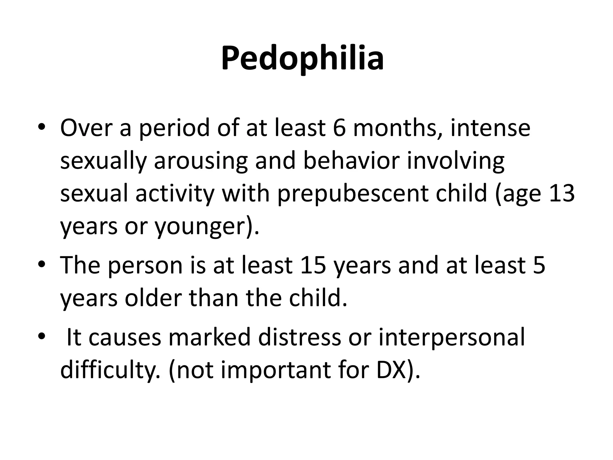 Pedophilia
• Over a period of at least 6 months, intense
sexually arousing and behavior involving
sexual activity with prepubescent child (age 13
years or younger).
• The person is at least 15 years and at least 5
years older than the child.
• It causes marked distress or interpersonal
difficulty. (not important for DX).
 