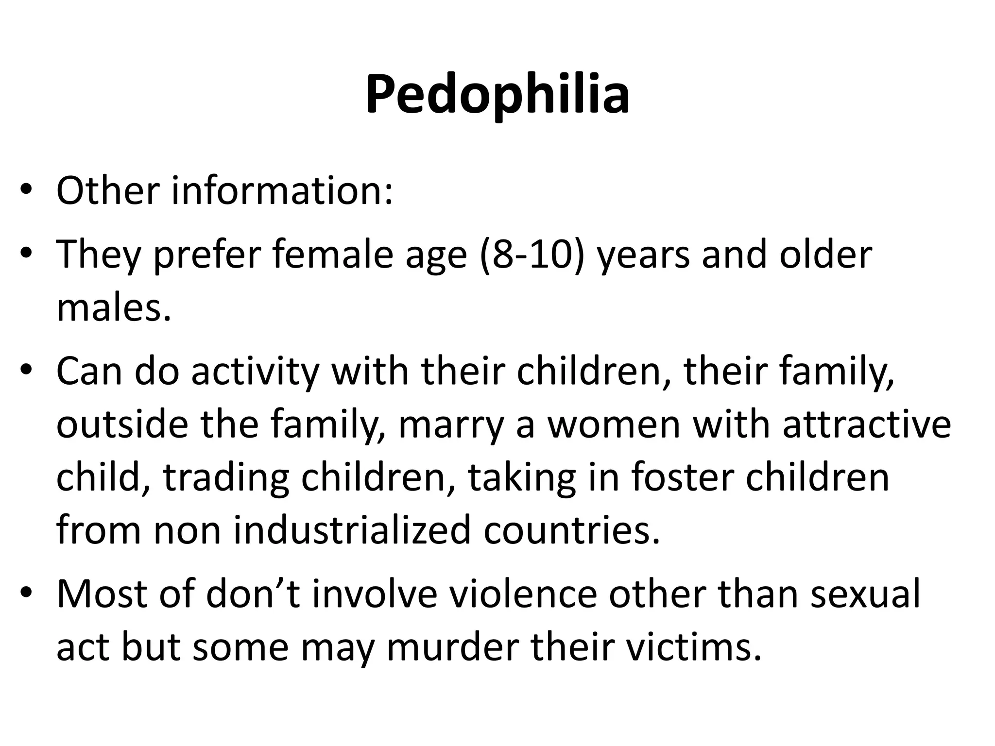 Pedophilia
• Other information:
• They prefer female age (8-10) years and older
males.
• Can do activity with their children, their family,
outside the family, marry a women with attractive
child, trading children, taking in foster children
from non industrialized countries.
• Most of don’t involve violence other than sexual
act but some may murder their victims.
 