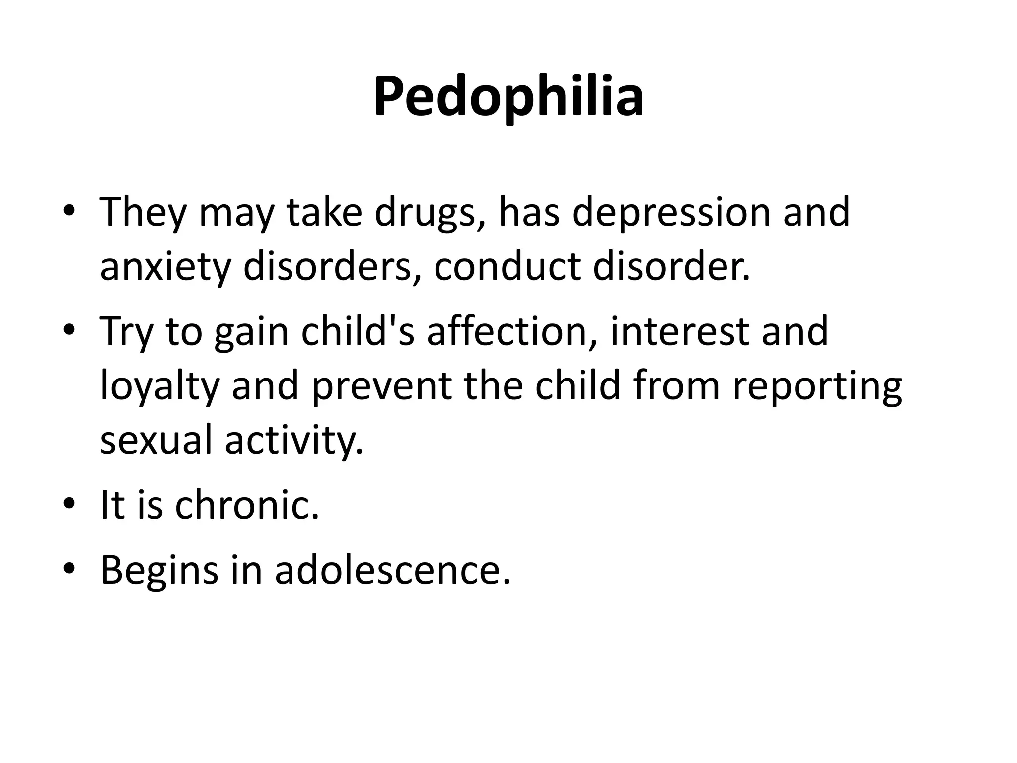 Pedophilia
• They may take drugs, has depression and
anxiety disorders, conduct disorder.
• Try to gain child's affection, interest and
loyalty and prevent the child from reporting
sexual activity.
• It is chronic.
• Begins in adolescence.
 