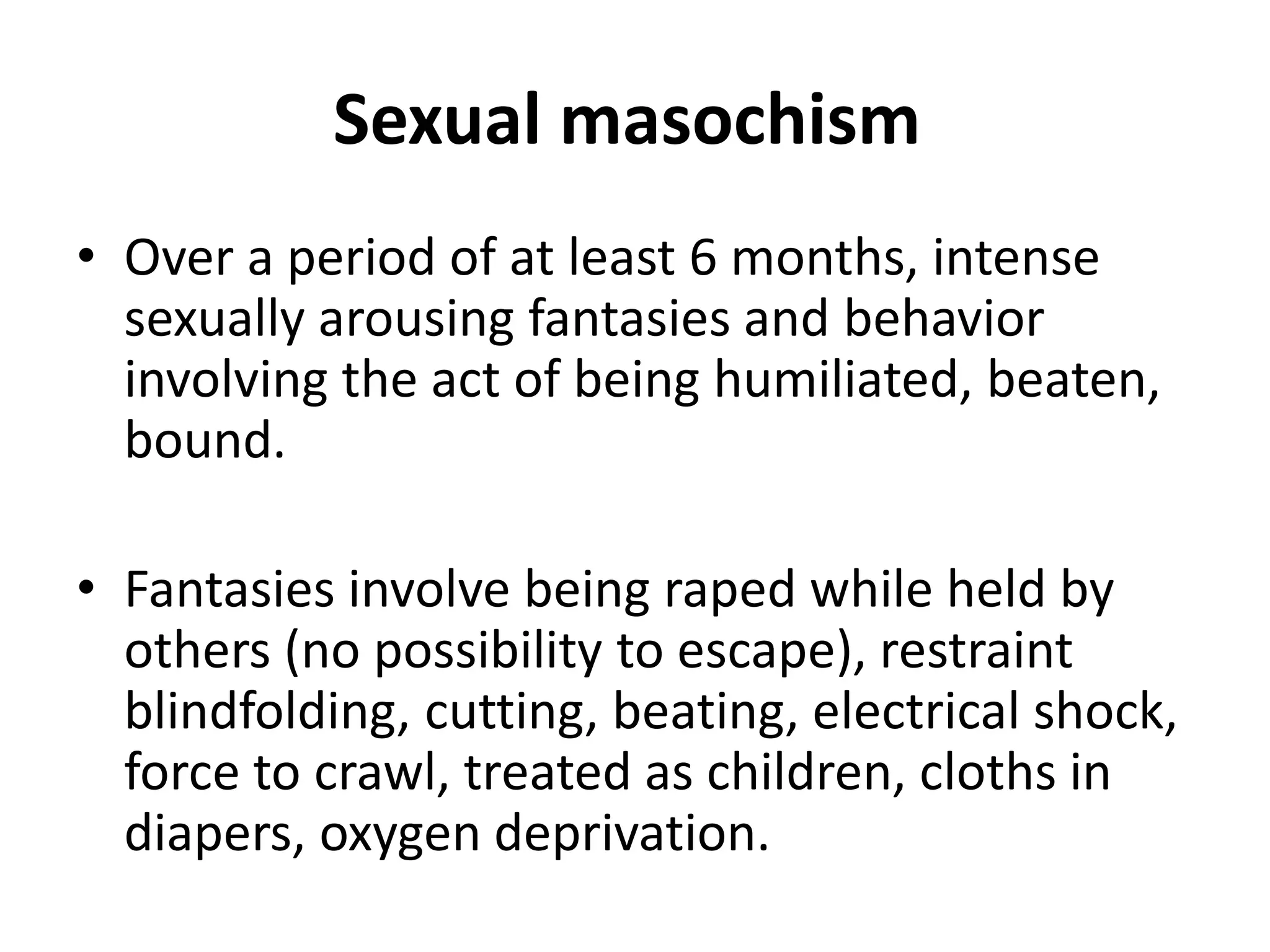 Sexual masochism
• Over a period of at least 6 months, intense
sexually arousing fantasies and behavior
involving the act of being humiliated, beaten,
bound.
• Fantasies involve being raped while held by
others (no possibility to escape), restraint
blindfolding, cutting, beating, electrical shock,
force to crawl, treated as children, cloths in
diapers, oxygen deprivation.
 