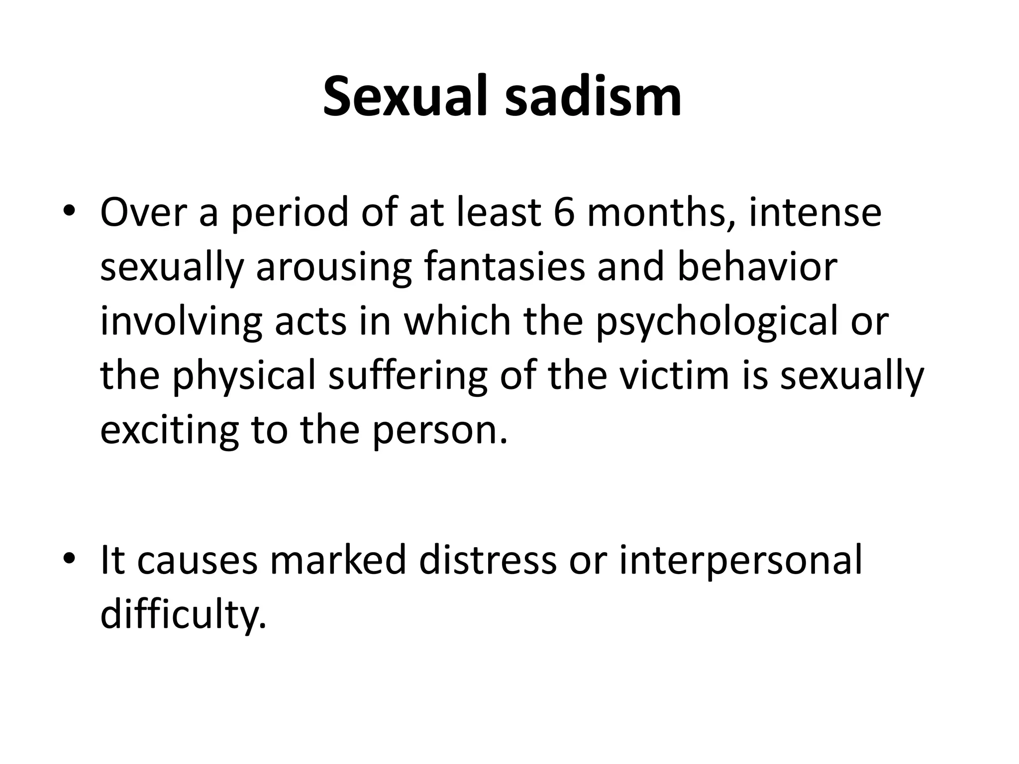 Sexual sadism
• Over a period of at least 6 months, intense
sexually arousing fantasies and behavior
involving acts in which the psychological or
the physical suffering of the victim is sexually
exciting to the person.
• It causes marked distress or interpersonal
difficulty.
 