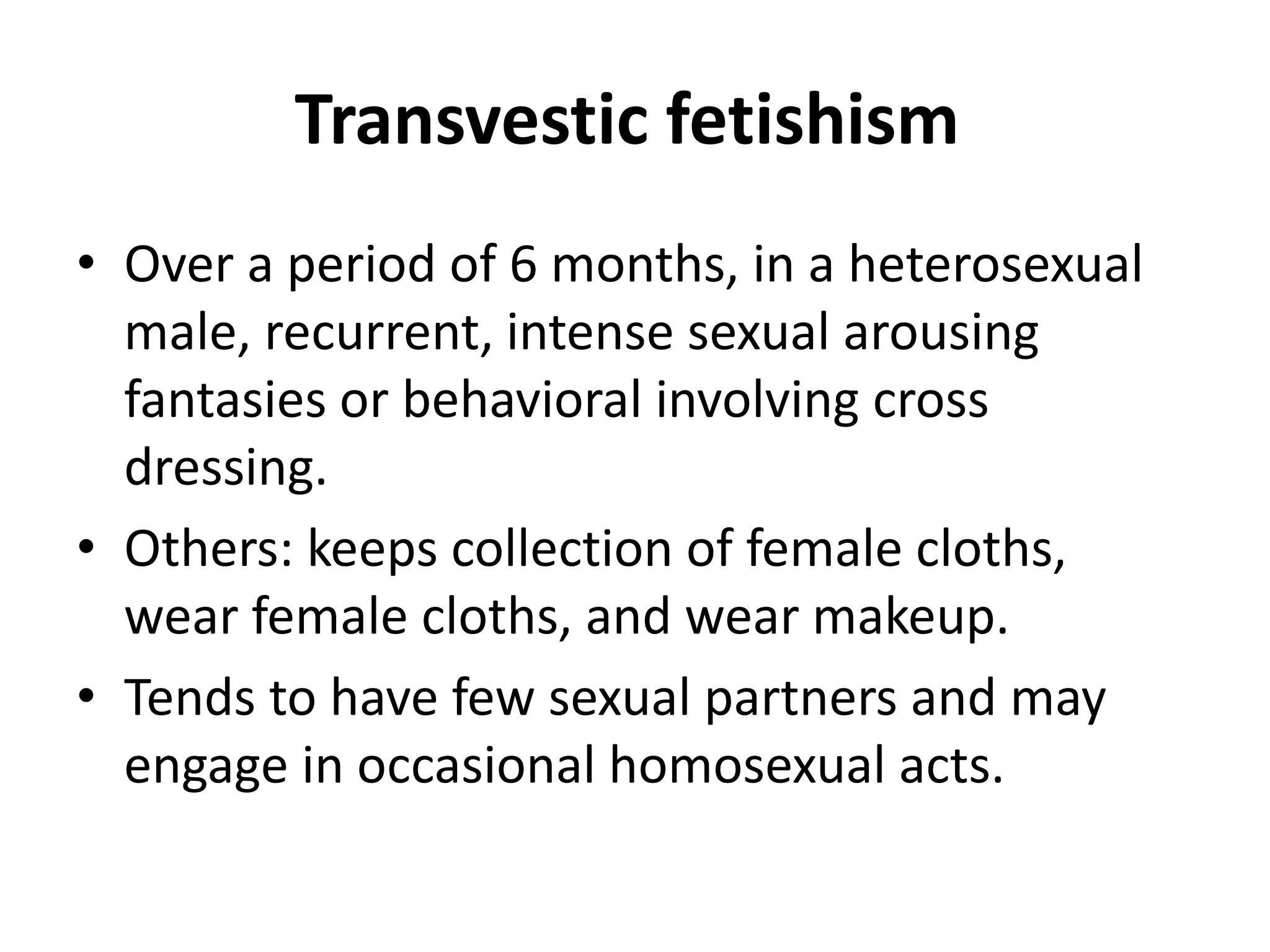Transvestic fetishism
• Over a period of 6 months, in a heterosexual
male, recurrent, intense sexual arousing
fantasies or behavioral involving cross
dressing.
• Others: keeps collection of female cloths,
wear female cloths, and wear makeup.
• Tends to have few sexual partners and may
engage in occasional homosexual acts.
 