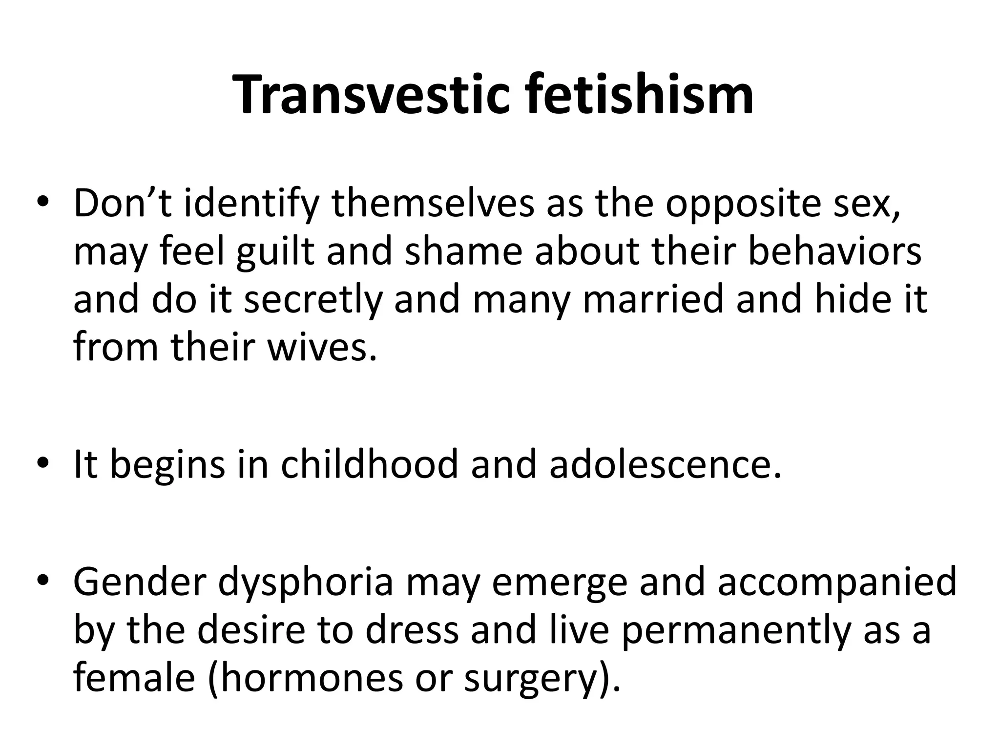 Transvestic fetishism
• Don’t identify themselves as the opposite sex,
may feel guilt and shame about their behaviors
and do it secretly and many married and hide it
from their wives.
• It begins in childhood and adolescence.
• Gender dysphoria may emerge and accompanied
by the desire to dress and live permanently as a
female (hormones or surgery).
 