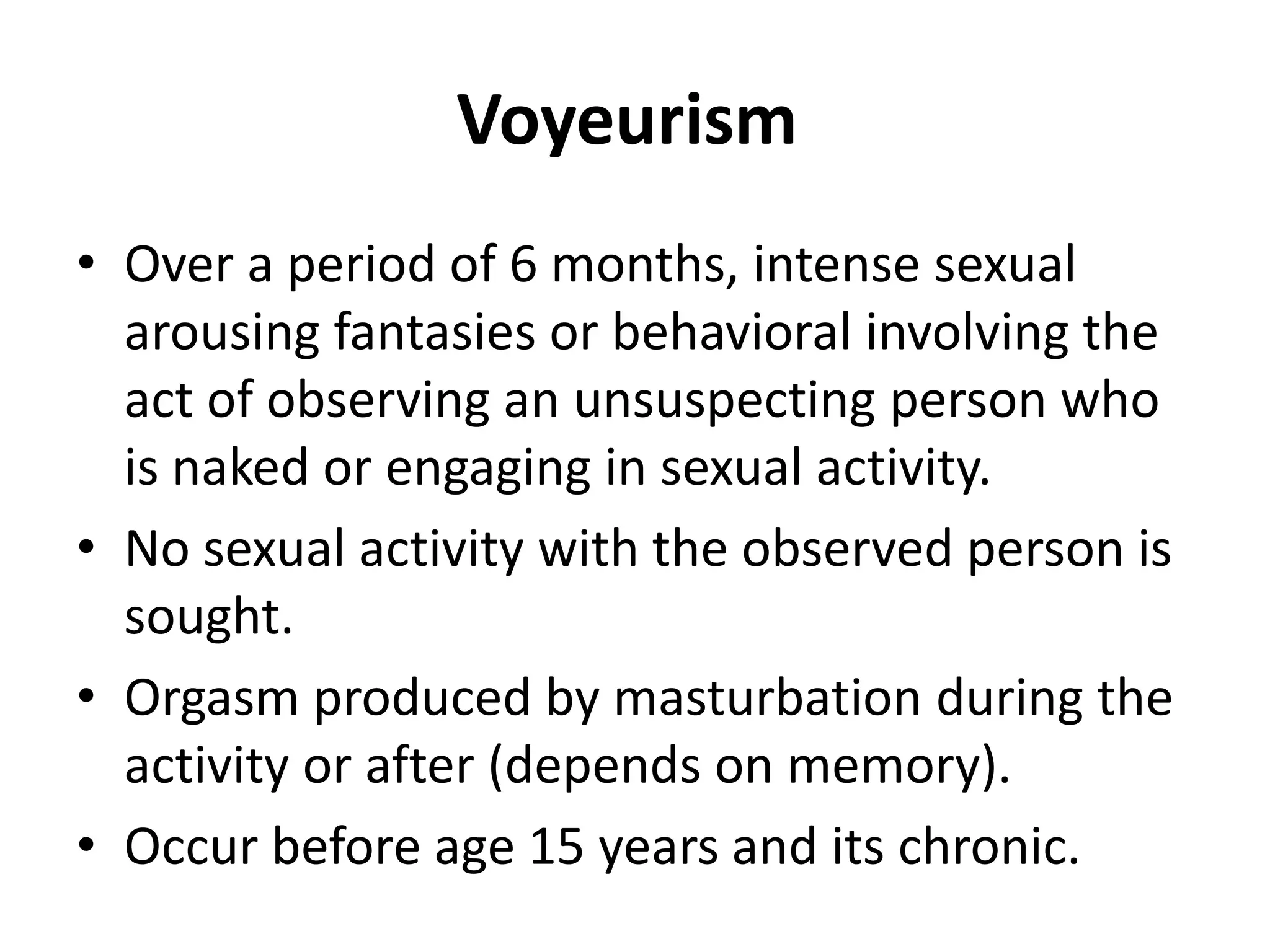Voyeurism
• Over a period of 6 months, intense sexual
arousing fantasies or behavioral involving the
act of observing an unsuspecting person who
is naked or engaging in sexual activity.
• No sexual activity with the observed person is
sought.
• Orgasm produced by masturbation during the
activity or after (depends on memory).
• Occur before age 15 years and its chronic.
 