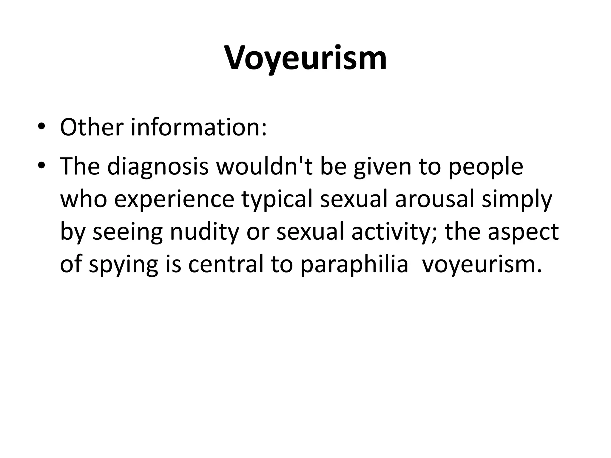 Voyeurism
• Other information:
• The diagnosis wouldn't be given to people
who experience typical sexual arousal simply
by seeing nudity or sexual activity; the aspect
of spying is central to paraphilia voyeurism.
 
