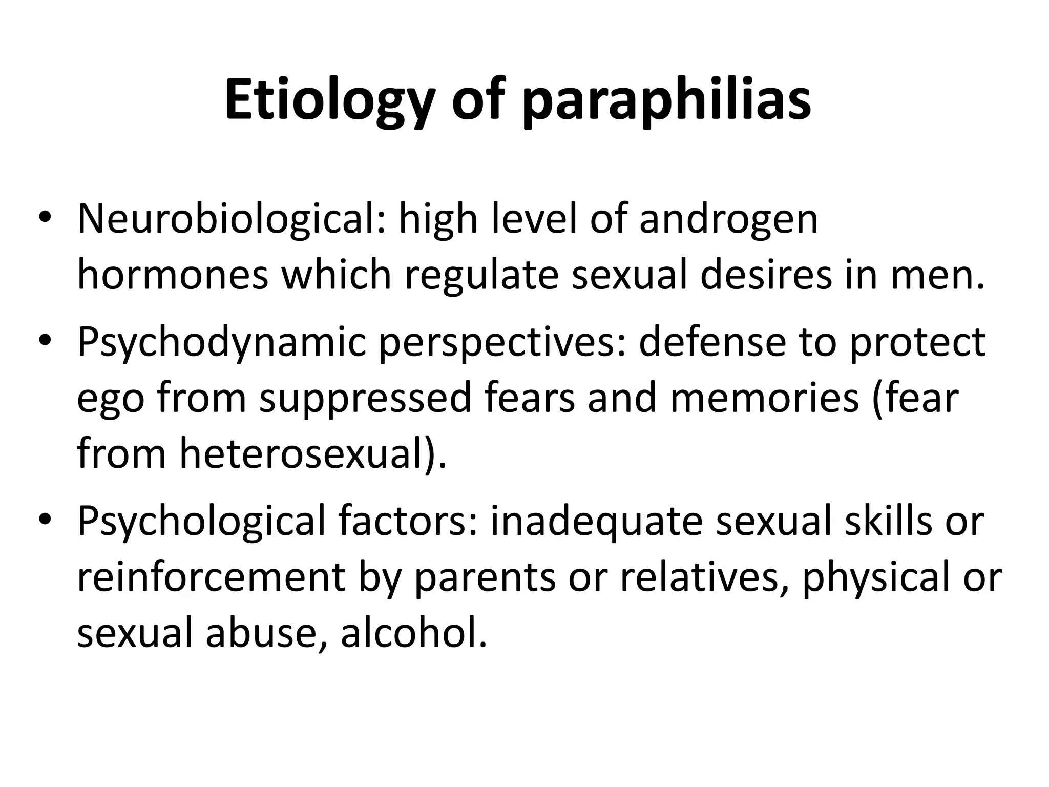 Etiology of paraphilias
• Neurobiological: high level of androgen
hormones which regulate sexual desires in men.
• Psychodynamic perspectives: defense to protect
ego from suppressed fears and memories (fear
from heterosexual).
• Psychological factors: inadequate sexual skills or
reinforcement by parents or relatives, physical or
sexual abuse, alcohol.
 