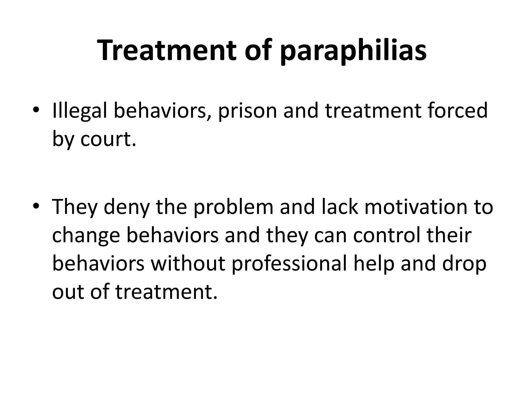 Treatment of paraphilias
• Illegal behaviors, prison and treatment forced
by court.
• They deny the problem and lack motivation to
change behaviors and they can control their
behaviors without professional help and drop
out of treatment.
 