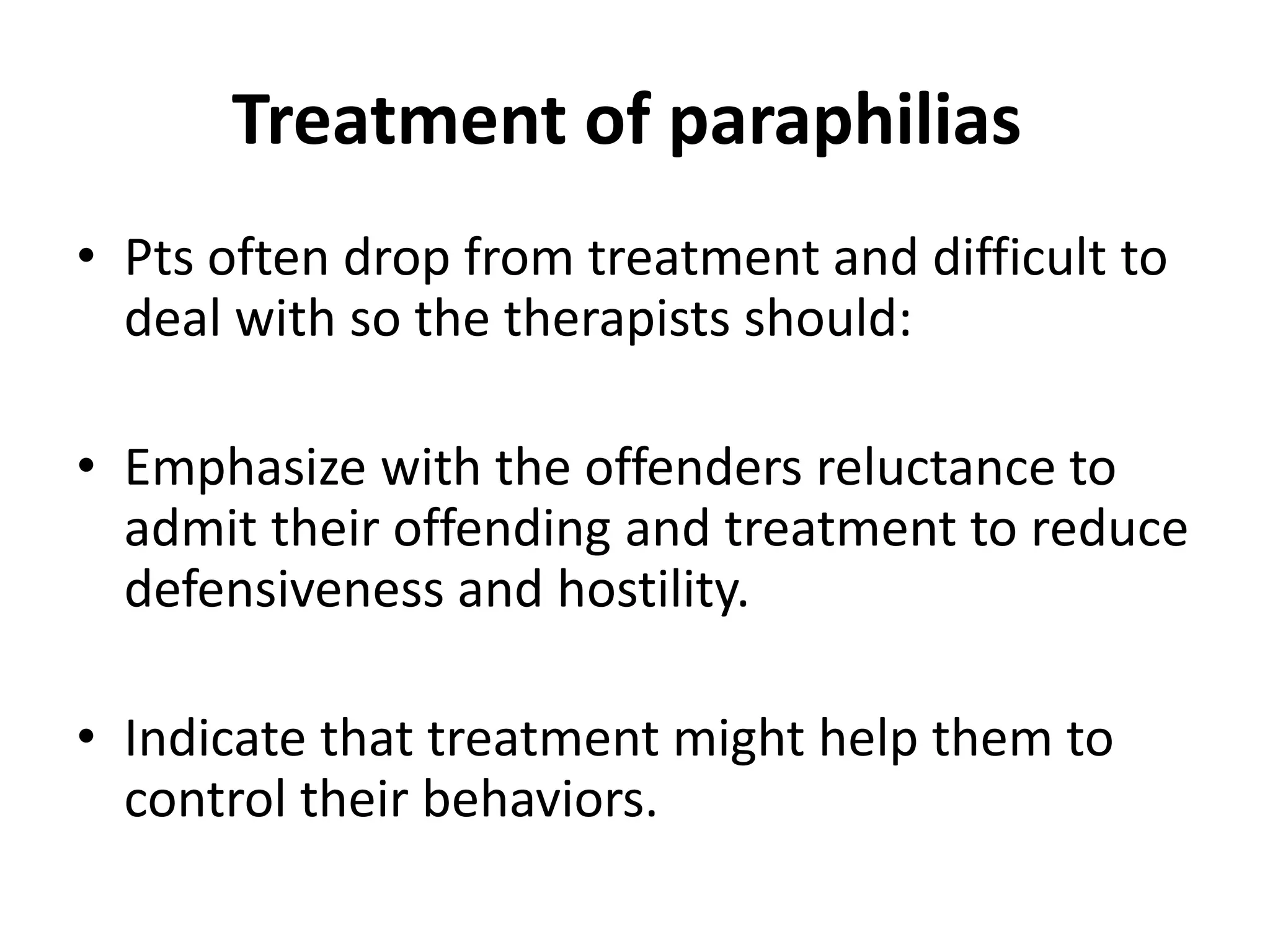 Treatment of paraphilias
• Pts often drop from treatment and difficult to
deal with so the therapists should:
• Emphasize with the offenders reluctance to
admit their offending and treatment to reduce
defensiveness and hostility.
• Indicate that treatment might help them to
control their behaviors.
 