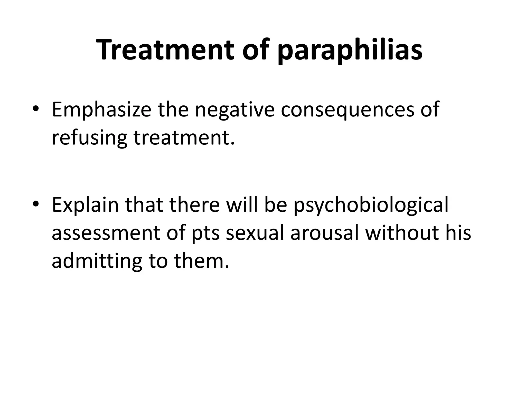 Treatment of paraphilias
• Emphasize the negative consequences of
refusing treatment.
• Explain that there will be psychobiological
assessment of pts sexual arousal without his
admitting to them.
 