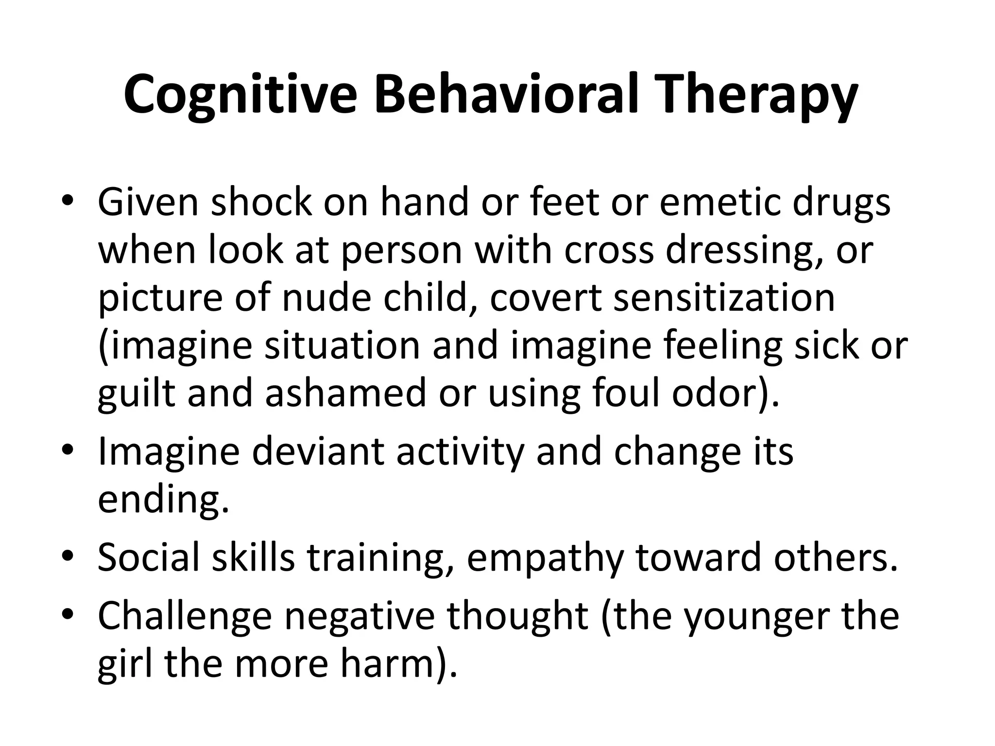 Cognitive Behavioral Therapy
• Given shock on hand or feet or emetic drugs
when look at person with cross dressing, or
picture of nude child, covert sensitization
(imagine situation and imagine feeling sick or
guilt and ashamed or using foul odor).
• Imagine deviant activity and change its
ending.
• Social skills training, empathy toward others.
• Challenge negative thought (the younger the
girl the more harm).
 