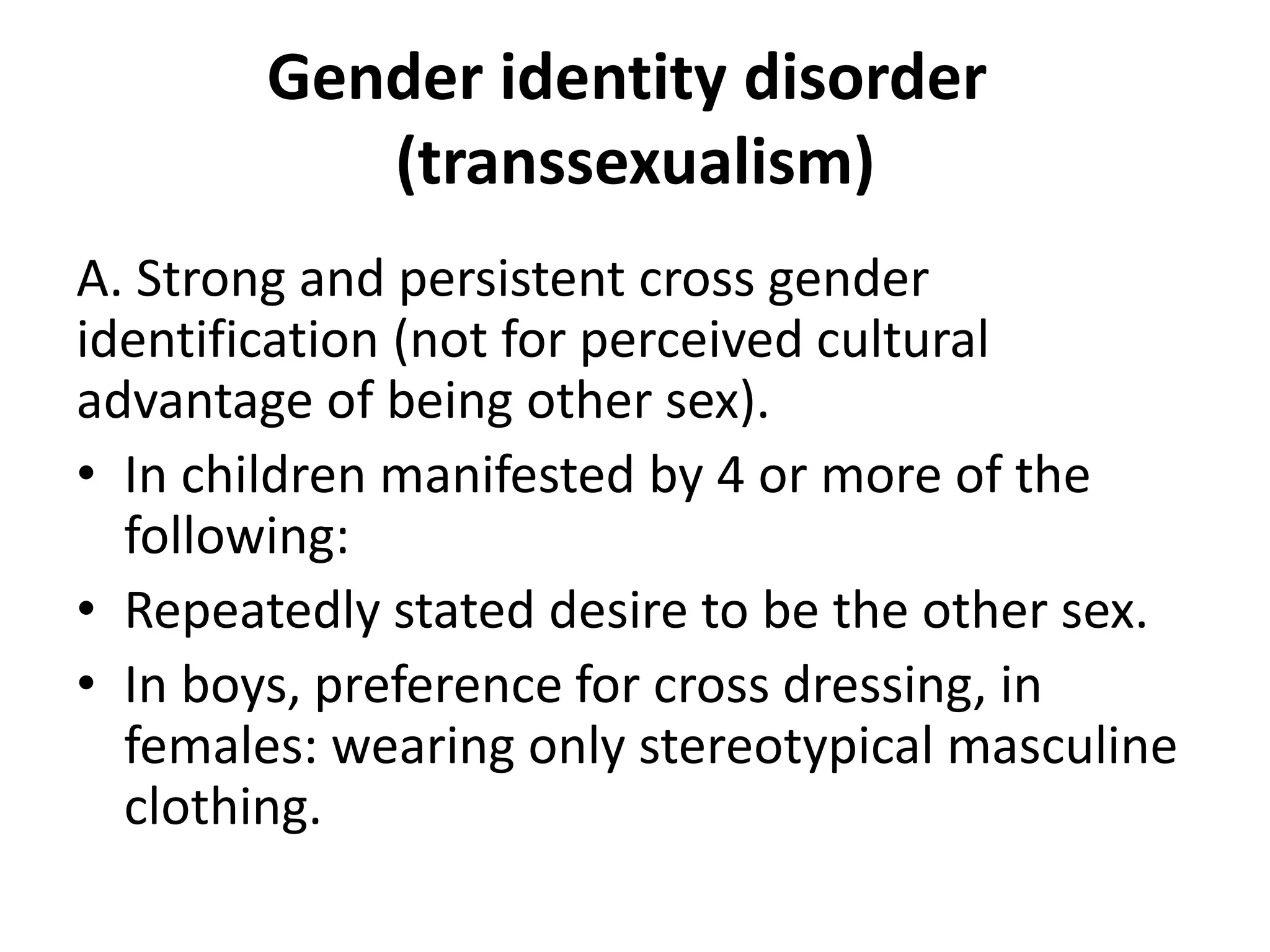 Gender identity disorder
(transsexualism)
A. Strong and persistent cross gender
identification (not for perceived cultural
advantage of being other sex).
• In children manifested by 4 or more of the
following:
• Repeatedly stated desire to be the other sex.
• In boys, preference for cross dressing, in
females: wearing only stereotypical masculine
clothing.
 