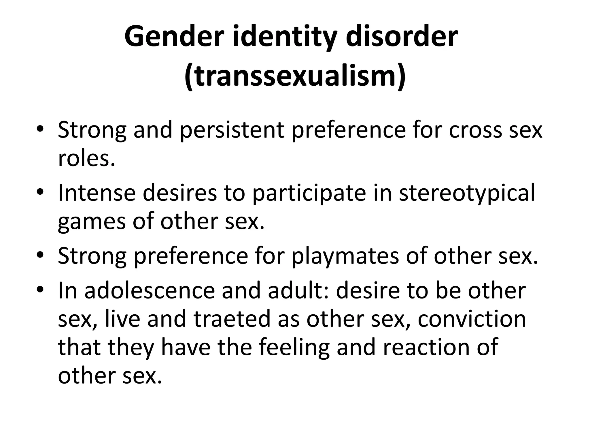 Gender identity disorder
(transsexualism)
• Strong and persistent preference for cross sex
roles.
• Intense desires to participate in stereotypical
games of other sex.
• Strong preference for playmates of other sex.
• In adolescence and adult: desire to be other
sex, live and traeted as other sex, conviction
that they have the feeling and reaction of
other sex.
 