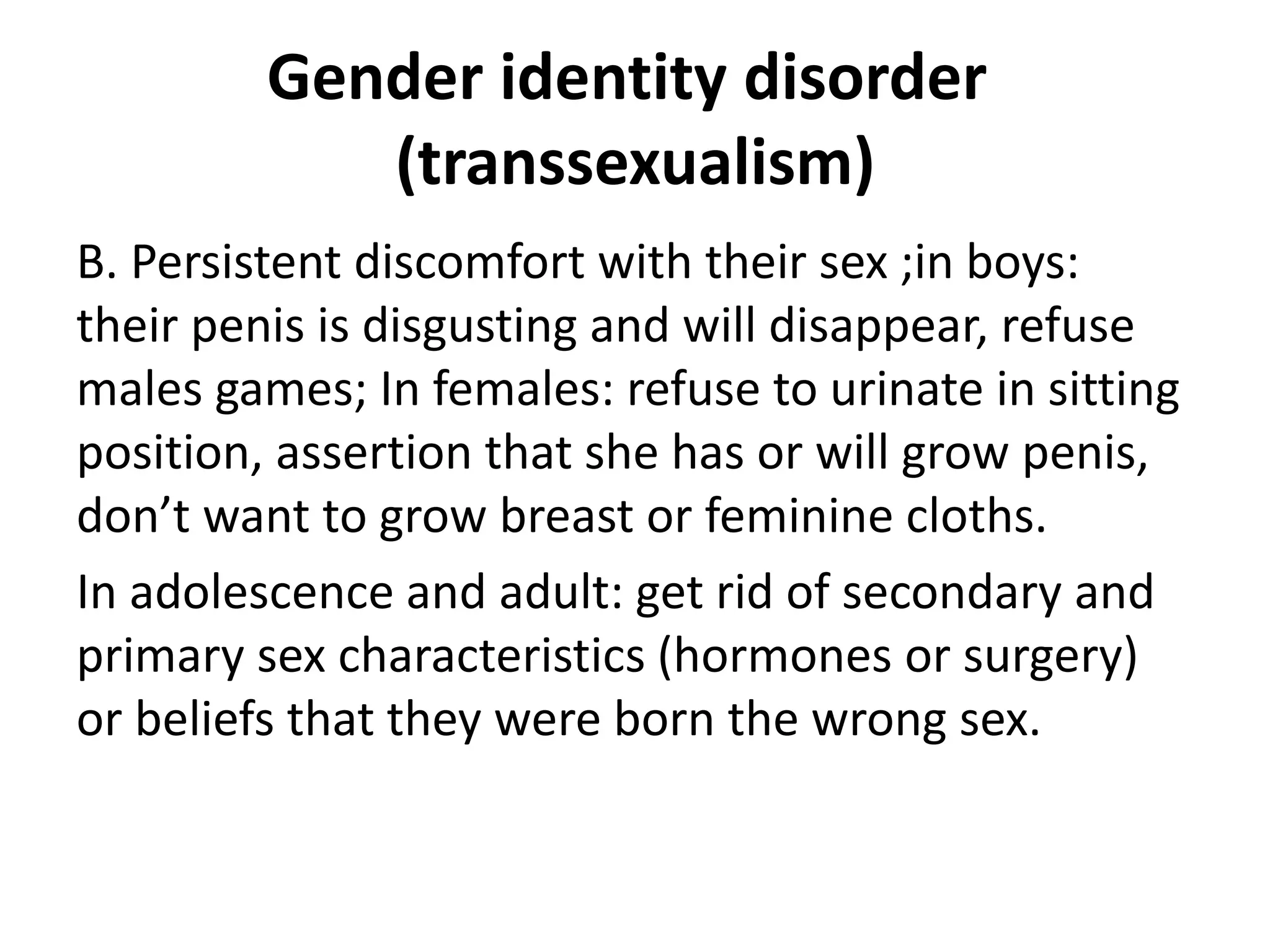 Gender identity disorder
(transsexualism)
B. Persistent discomfort with their sex ;in boys:
their penis is disgusting and will disappear, refuse
males games; In females: refuse to urinate in sitting
position, assertion that she has or will grow penis,
don’t want to grow breast or feminine cloths.
In adolescence and adult: get rid of secondary and
primary sex characteristics (hormones or surgery)
or beliefs that they were born the wrong sex.
 