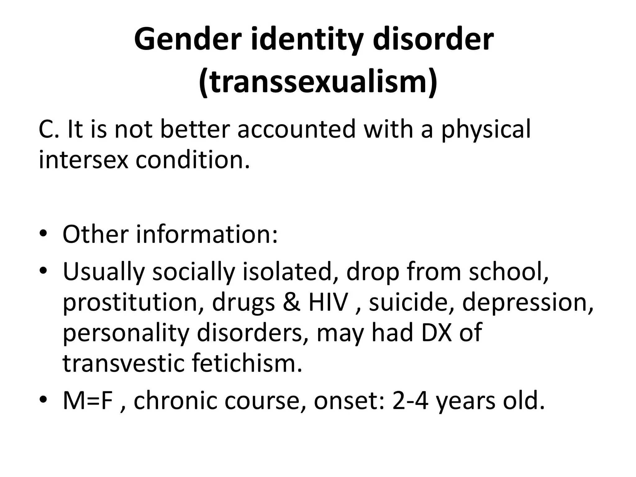 Gender identity disorder
(transsexualism)
C. It is not better accounted with a physical
intersex condition.
• Other information:
• Usually socially isolated, drop from school,
prostitution, drugs & HIV , suicide, depression,
personality disorders, may had DX of
transvestic fetichism.
• M=F , chronic course, onset: 2-4 years old.
 