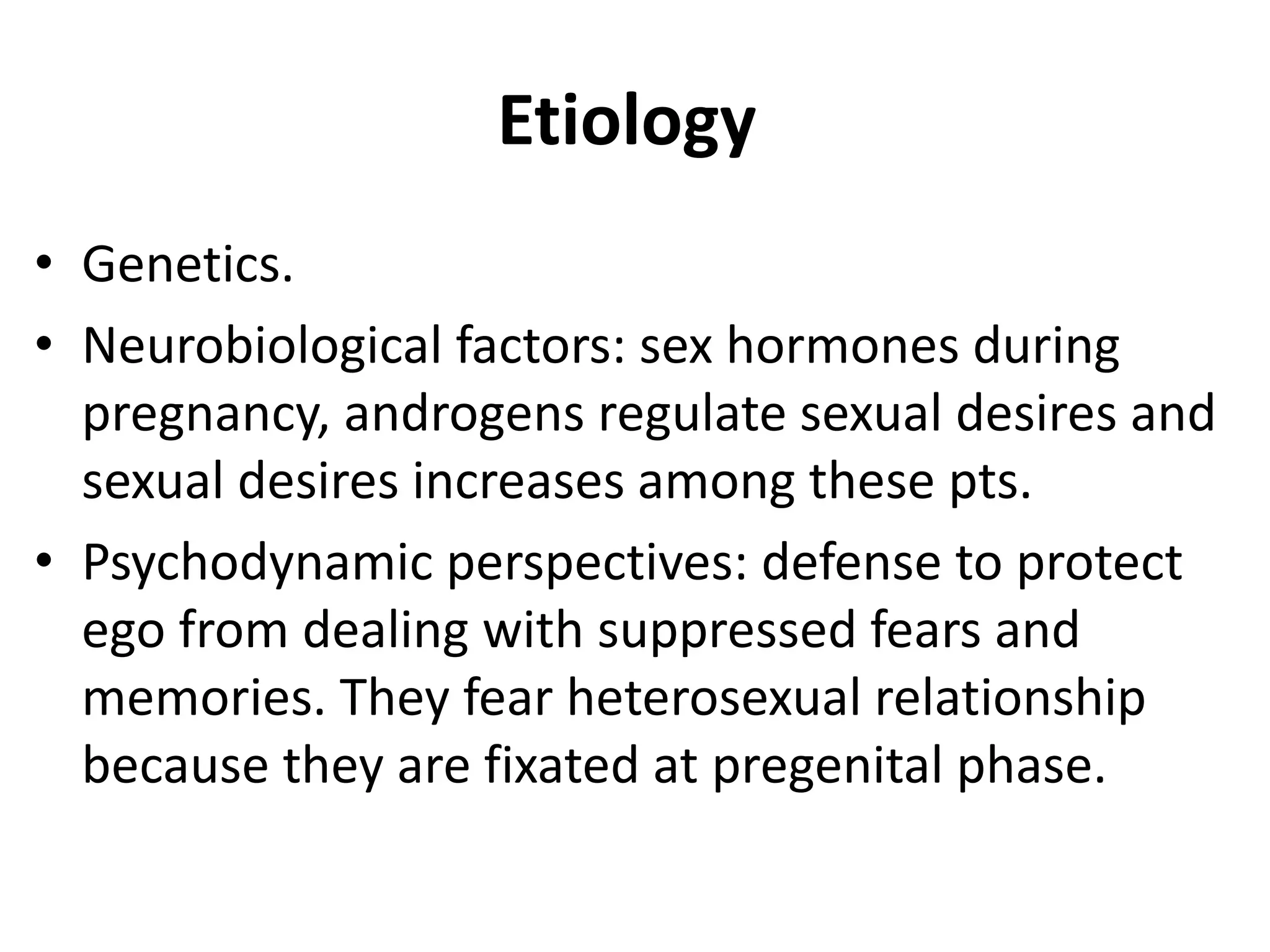 Etiology
• Genetics.
• Neurobiological factors: sex hormones during
pregnancy, androgens regulate sexual desires and
sexual desires increases among these pts.
• Psychodynamic perspectives: defense to protect
ego from dealing with suppressed fears and
memories. They fear heterosexual relationship
because they are fixated at pregenital phase.
 