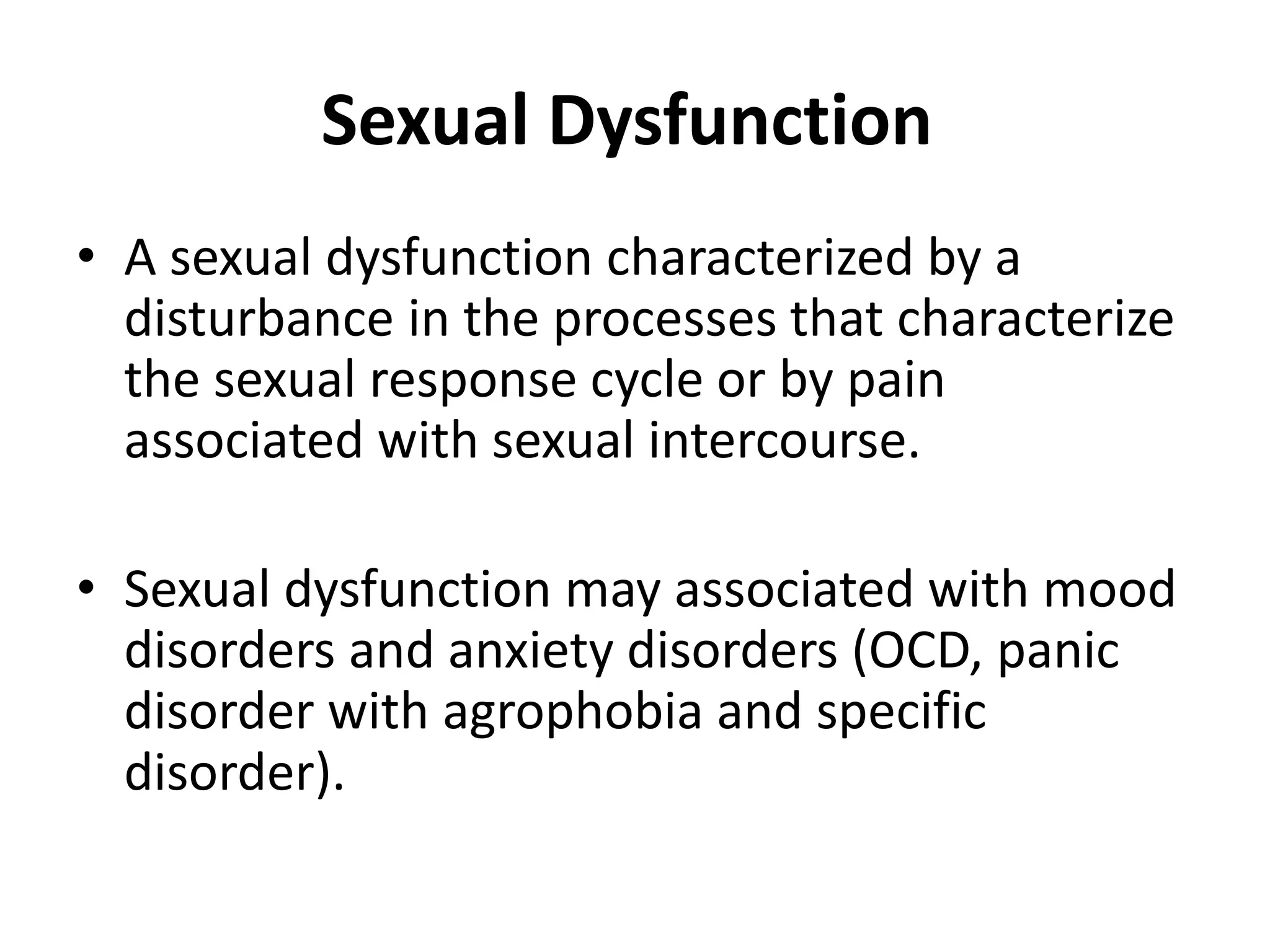 Sexual Dysfunction
• A sexual dysfunction characterized by a
disturbance in the processes that characterize
the sexual response cycle or by pain
associated with sexual intercourse.
• Sexual dysfunction may associated with mood
disorders and anxiety disorders (OCD, panic
disorder with agrophobia and specific
disorder).
 