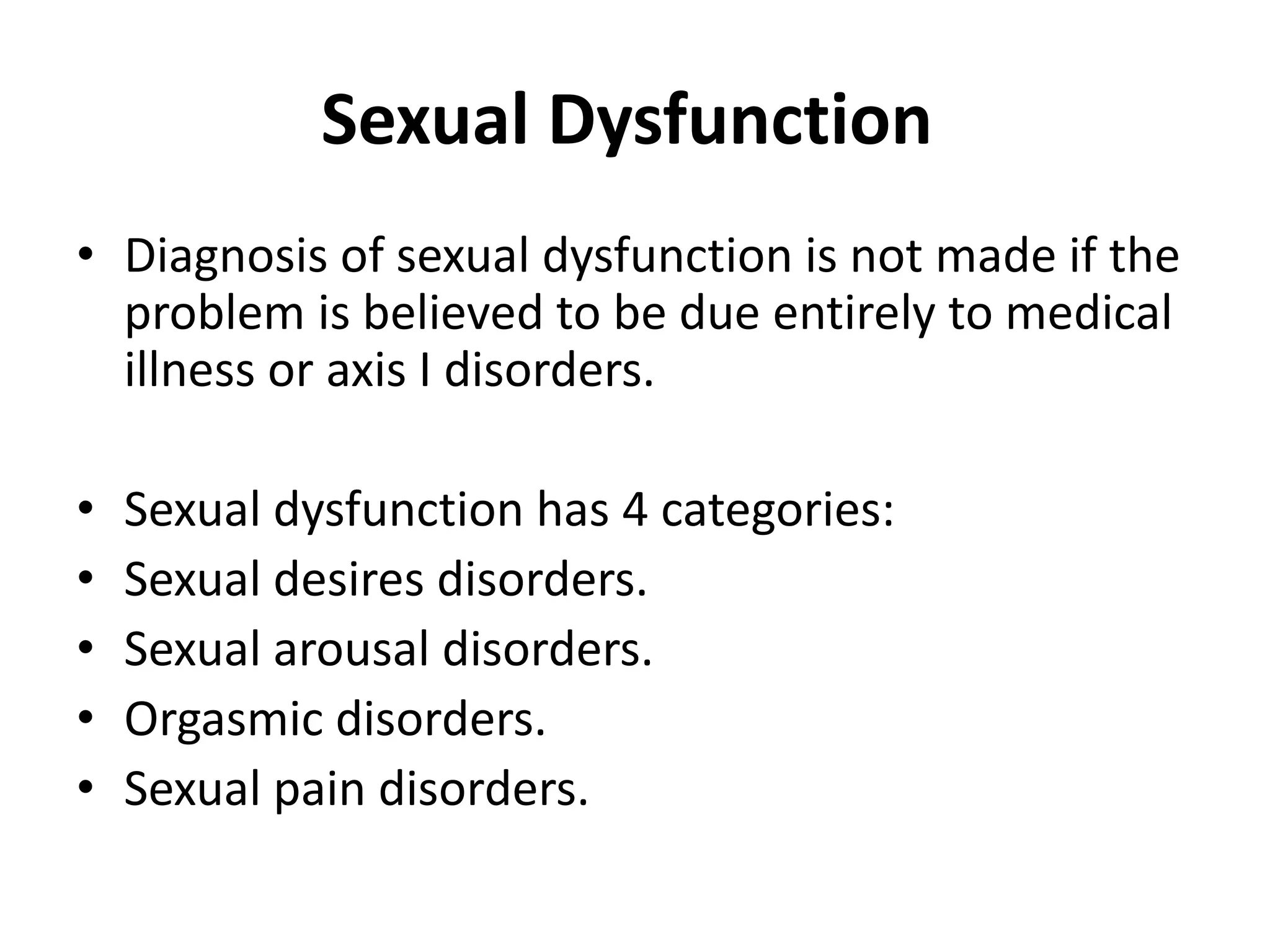 Sexual Dysfunction
• Diagnosis of sexual dysfunction is not made if the
problem is believed to be due entirely to medical
illness or axis I disorders.
• Sexual dysfunction has 4 categories:
• Sexual desires disorders.
• Sexual arousal disorders.
• Orgasmic disorders.
• Sexual pain disorders.
 
