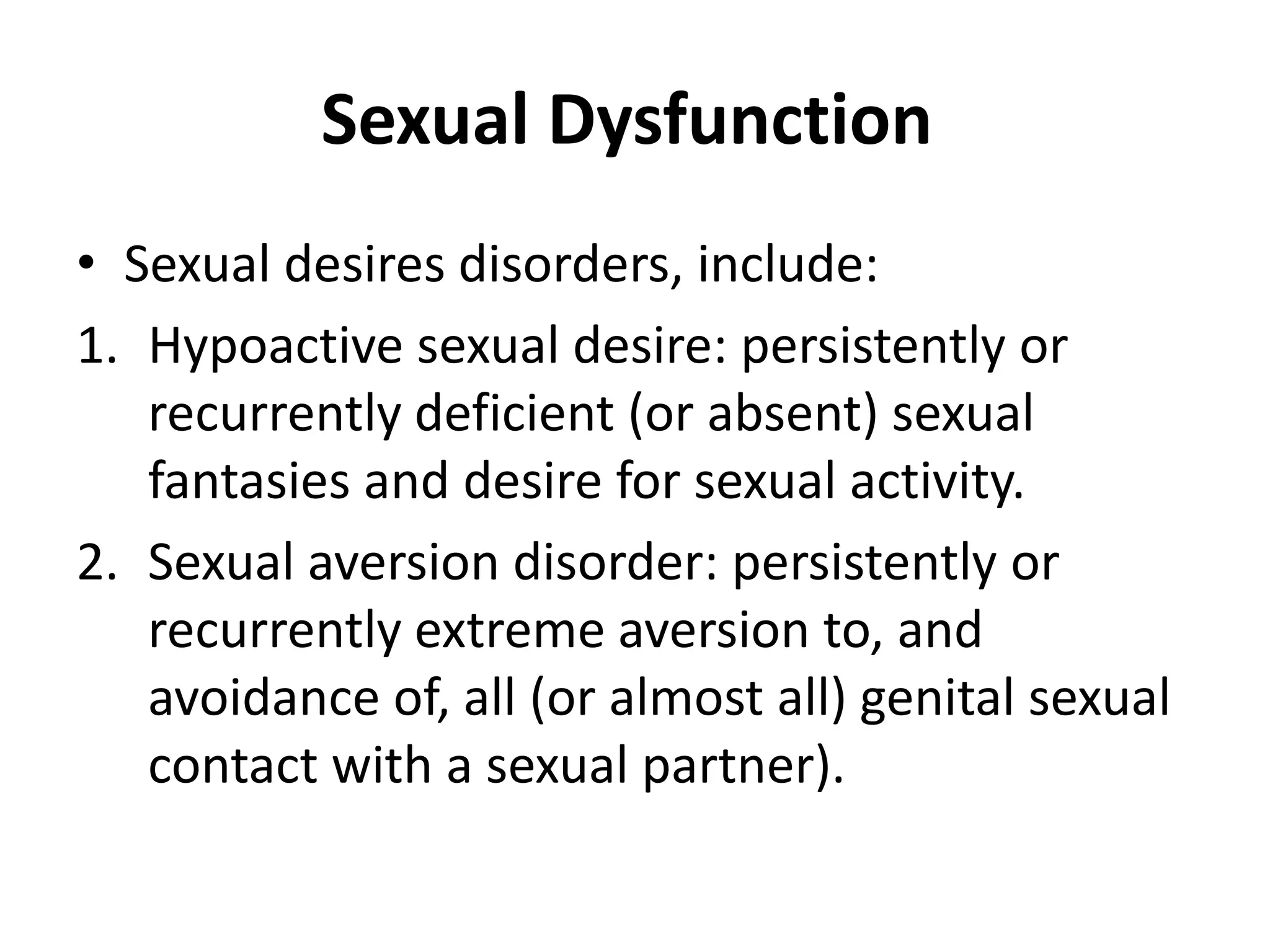 Sexual Dysfunction
• Sexual desires disorders, include:
1. Hypoactive sexual desire: persistently or
recurrently deficient (or absent) sexual
fantasies and desire for sexual activity.
2. Sexual aversion disorder: persistently or
recurrently extreme aversion to, and
avoidance of, all (or almost all) genital sexual
contact with a sexual partner).
 