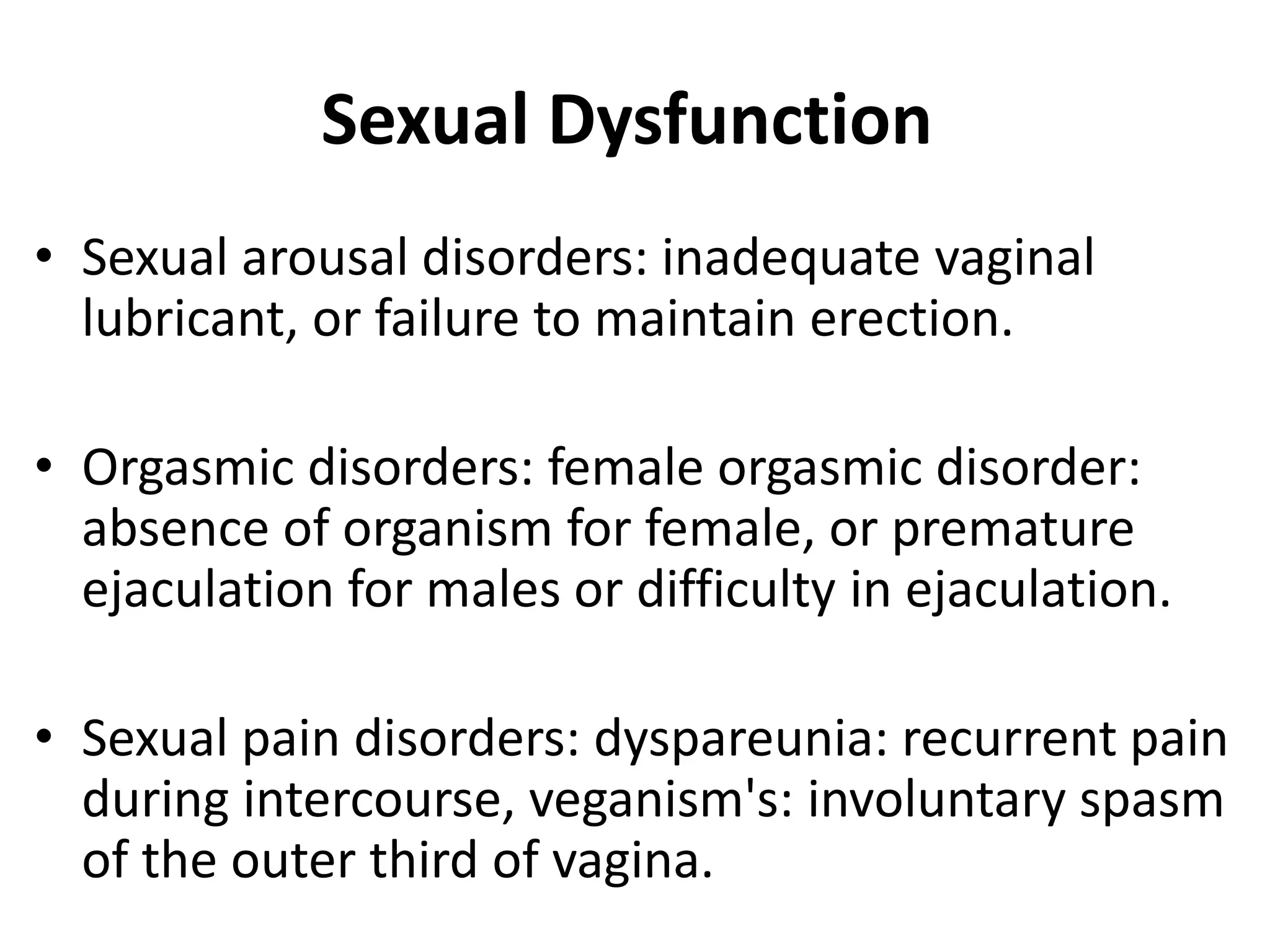 Sexual Dysfunction
• Sexual arousal disorders: inadequate vaginal
lubricant, or failure to maintain erection.
• Orgasmic disorders: female orgasmic disorder:
absence of organism for female, or premature
ejaculation for males or difficulty in ejaculation.
• Sexual pain disorders: dyspareunia: recurrent pain
during intercourse, veganism's: involuntary spasm
of the outer third of vagina.
 