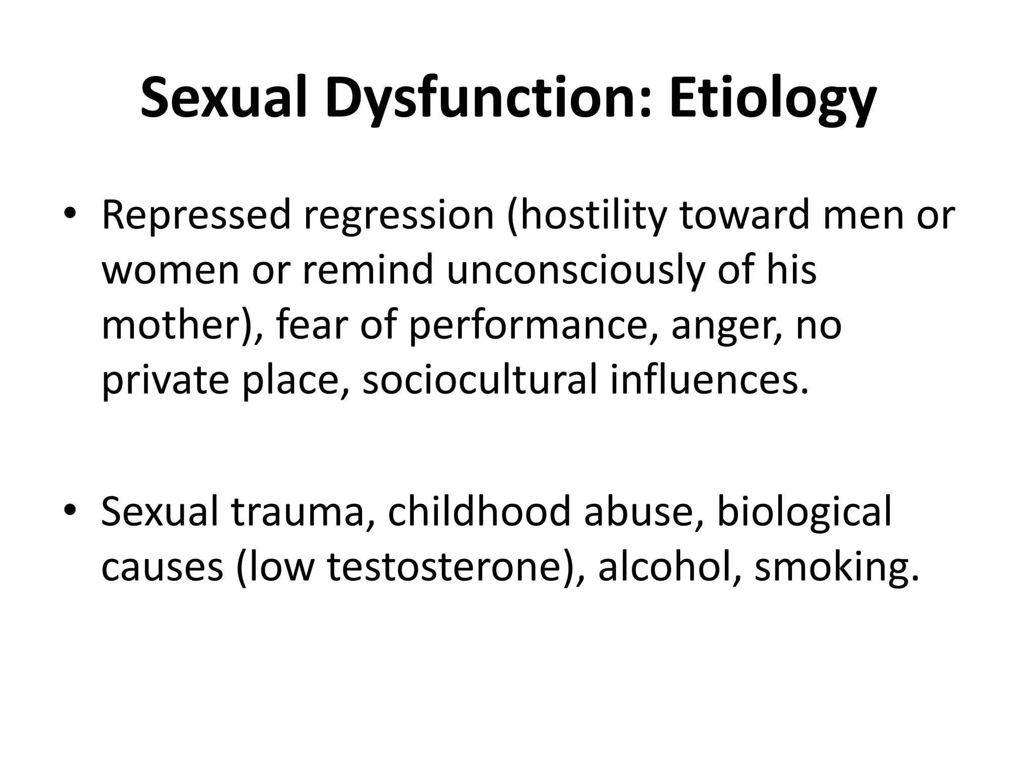 Sexual Dysfunction: Etiology
• Repressed regression (hostility toward men or
women or remind unconsciously of his
mother), fear of performance, anger, no
private place, sociocultural influences.
• Sexual trauma, childhood abuse, biological
causes (low testosterone), alcohol, smoking.
 