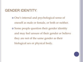 GENDER IDENTITY:
 One’s internal and psychological sense of
oneself as male or female, or both or neither.
 Some people ...