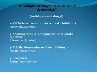 ((Examples of drugs that cause sexual
dysfunction))
((Antidepressant drugs))
1- SSRIs(Selective serotonin reuptake inhibitor):
Luvox (fluvoxamine)
2- SNRIs(Serotonin–norepinephrine reuptake
inhibitor):Effexor (venlafaxine)
3- MAOIs(Monoamine oxidase inhibitor):Nardil (phenelzine)
4- Tricyclics:Endep (amitriptyline)

 