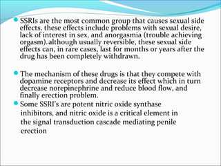 SSRIs are the most common group that causes sexual side

effects. these effects include problems with sexual desire,
lack of interest in sex, and anorgasmia (trouble achieving
orgasm). although usually reversible, these sexual side
effects can, in rare cases, last for months or years after the
drug has been completely withdrawn.

The mechanism of these drugs is that they compete with

dopamine receptors and decrease its effect which in turn
decrease norepinephrine and reduce blood flow, and
finally erection problem.
Some SSRI’s are potent nitric oxide synthase
inhibitors, and nitric oxide is a critical element in
the signal transduction cascade mediating penile
erection

 