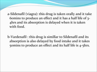 a-Sildenafil (viagra): this drug is taken orally and it take
60mins to produce an effect and it has a half life of 34hrs and its absorption is delayed when it is taken
with food.
b-Vardenafil : this drug is simillar to Sildenafil and its
absorption is also delayed by food intake and it takes
50mins to produce an effect and its half life is 4-5hrs.

 