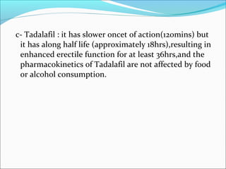 c- Tadalafil : it has slower oncet of action(120mins) but
it has along half life (approximately 18hrs),resulting in
enhanced erectile function for at least 36hrs,and the
pharmacokinetics of Tadalafil are not affected by food
or alcohol consumption.

 