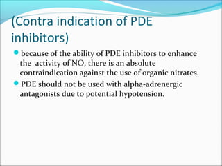 (Contra indication of PDE
inhibitors)
because of the ability of PDE inhibitors to enhance

the activity of NO, there is an absolute
contraindication against the use of organic nitrates.
PDE should not be used with alpha-adrenergic
antagonists due to potential hypotension.

 