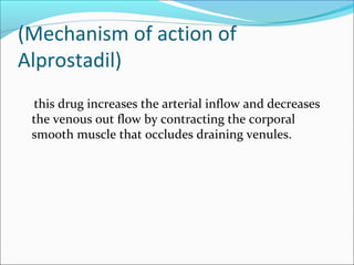 (Mechanism of action of
Alprostadil)
this drug increases the arterial inflow and decreases
the venous out flow by contracting the corporal
smooth muscle that occludes draining venules.

 