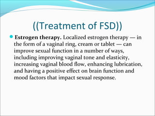 ((Treatment of FSD))
Estrogen therapy. Localized estrogen therapy — in

the form of a vaginal ring, cream or tablet — can
improve sexual function in a number of ways,
including improving vaginal tone and elasticity,
increasing vaginal blood flow, enhancing lubrication,
and having a positive effect on brain function and
mood factors that impact sexual response.

 