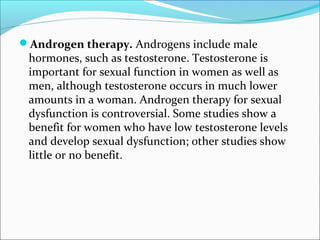 Androgen therapy. Androgens include male

hormones, such as testosterone. Testosterone is
important for sexual function in women as well as
men, although testosterone occurs in much lower
amounts in a woman. Androgen therapy for sexual
dysfunction is controversial. Some studies show a
benefit for women who have low testosterone levels
and develop sexual dysfunction; other studies show
little or no benefit.

 