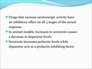 Drugs that increase serotonergic activity have

an inhibitory effect on all 3 stages of the sexual
response
In animal models, increases in serotonin causes
a decrease in dopamine levels
Serotonin increases prolactin levels while
dopamine acts as a prolactin inhibiting factor

 
