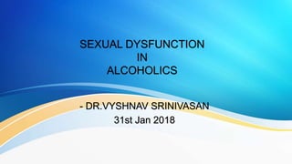 SEXUAL DYSFUNCTION
IN
ALCOHOLICS
- DR.VYSHNAV SRINIVASAN
31st Jan 2018
 