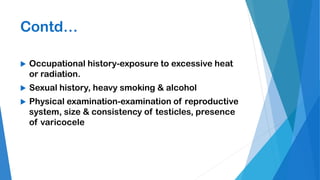 Contd…
 Occupational history-exposure to excessive heat
or radiation.
 Sexual history, heavy smoking & alcohol
 Physical examination-examination of reproductive
system, size & consistency of testicles, presence
of varicocele
 