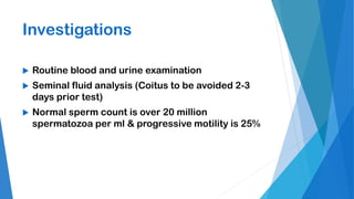 Investigations
 Routine blood and urine examination
 Seminal fluid analysis (Coitus to be avoided 2-3
days prior test)
 Normal sperm count is over 20 million
spermatozoa per ml & progressive motility is 25%
 