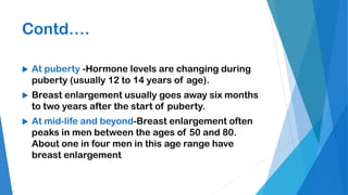 Contd….
 At puberty -Hormone levels are changing during
puberty (usually 12 to 14 years of age).
 Breast enlargement usually goes away six months
to two years after the start of puberty.
 At mid-life and beyond-Breast enlargement often
peaks in men between the ages of 50 and 80.
About one in four men in this age range have
breast enlargement
 